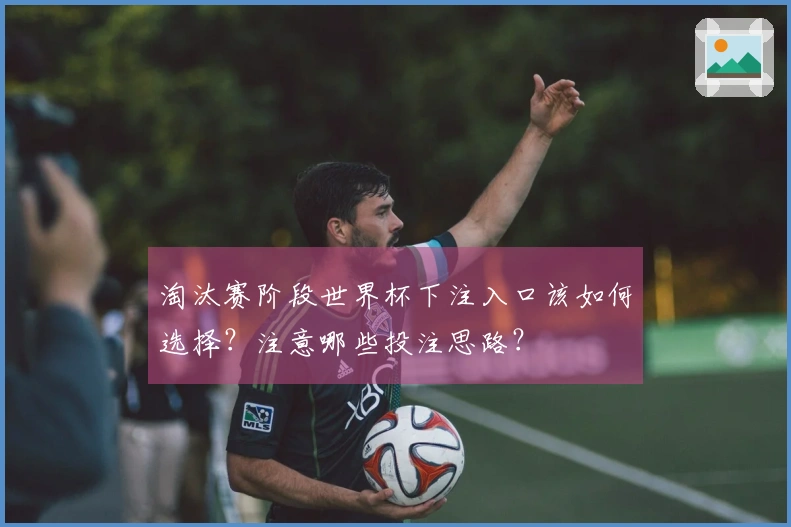 淘汰赛阶段世界杯下注入口该如何选择？注意哪些投注思路？