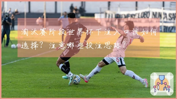 淘汰赛阶段世界杯下注入口该如何选择？注意哪些投注思路？